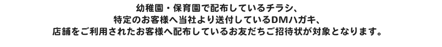 幼稚園・保育園で配布しているチラシ、特定のお客様へ当社より送付しているDMハガキ、店舗をご利用されたお客様へ配布しているお友だちご招待状が対象となります。