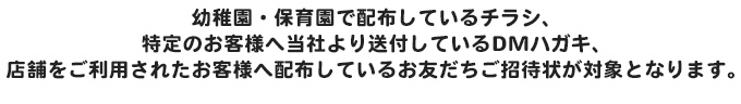 幼稚園・保育園で配布しているチラシ、特定のお客様へ当社より送付しているDMハガキ、店舗をご利用されたお客様へ配布しているお友だちご招待状が対象となります。