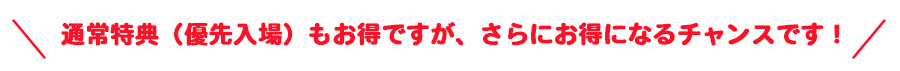 通常特典(優先入場)もお得ですが、さらにお得になるチャンスです!