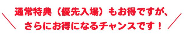 通常特典(優先入場)もお得ですが、さらにお得になるチャンスです!